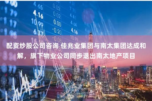 配资炒股公司咨询 佳兆业集团与南太集团达成和解,旗下物业公司同步退出南太地产项目