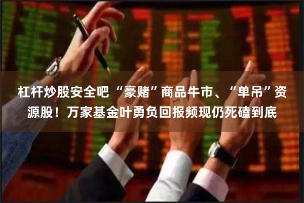 杠杆炒股安全吧 “豪赌”商品牛市、“单吊”资源股!万家基金叶勇负回报频现仍死磕到底