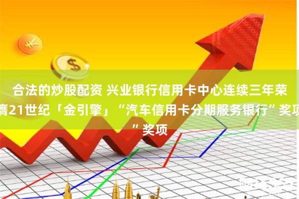 合法的炒股配资 兴业银行信用卡中心连续三年荣膺21世纪「金引擎」“汽车信用卡分期服务银行”奖项