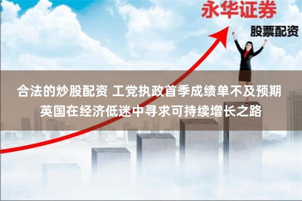 合法的炒股配资 工党执政首季成绩单不及预期 英国在经济低迷中寻求可持续增长之路