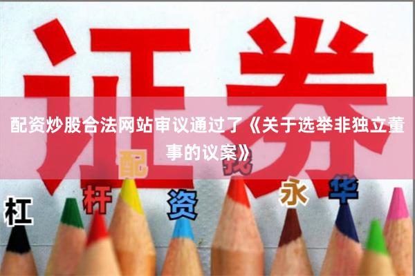 配资炒股合法网站审议通过了《关于选举非独立董事的议案》