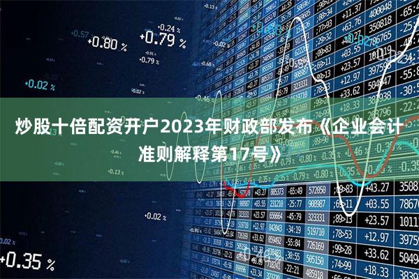 炒股十倍配资开户2023年财政部发布《企业会计准则解释第17号》