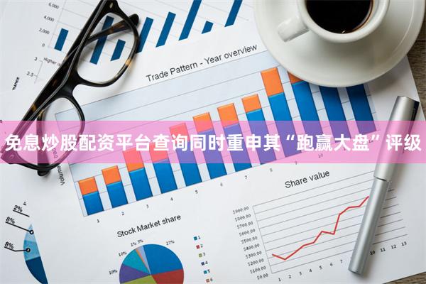 免息炒股配资平台查询同时重申其“跑赢大盘”评级