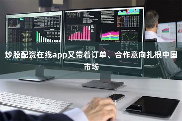 炒股配资在线app又带着订单、合作意向扎根中国市场